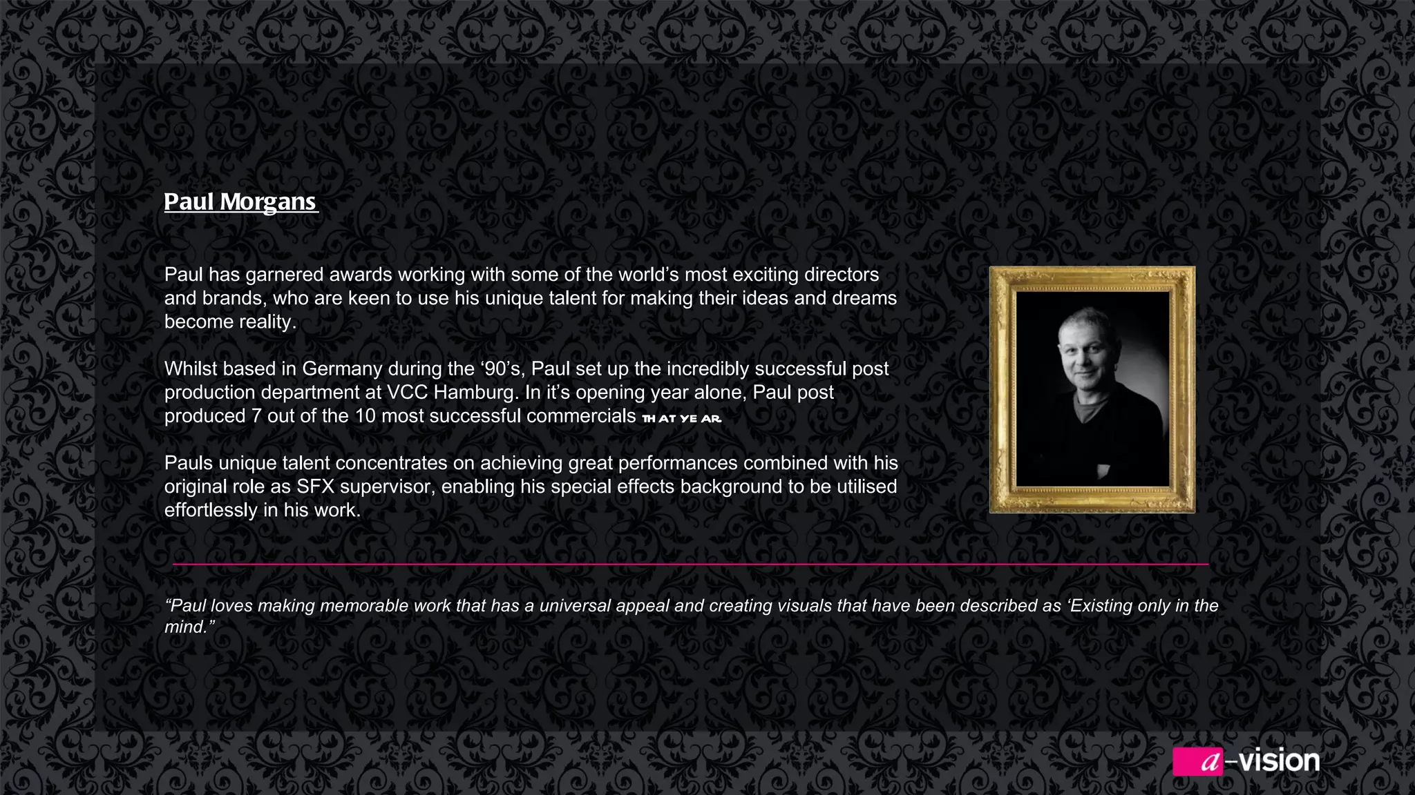 Paul Morgans   Paul has garnered awards working with some of the world’s most exciting directors and brands, who are keen to use his unique talent for making their ideas and dreams become reality.   Whilst based in Germany during the ‘90’s, Paul set up the incredibly successful post production department at VCC Hamburg. In it’s opening year alone, Paul post produced 7 out of the 10 most successful commercials  that year. Pauls unique talent concentrates on achieving great performances combined with his original role as SFX supervisor, enabling his special effects background to be utilised effortlessly in his work. “ Paul loves making memorable work that has a universal appeal and creating visuals that have been described as ‘Existing only in the mind.” 