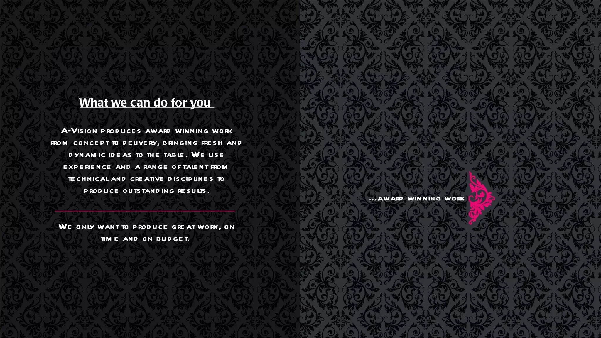 What we can do for you  A-Vision produces award winning work from concept to delivery, bringing fresh and dynamic ideas to the table. We use experience and a range of talent from technical and creative disciplines to produce outstanding results. We only want to produce great work, on time and on budget.  ...award winning work 