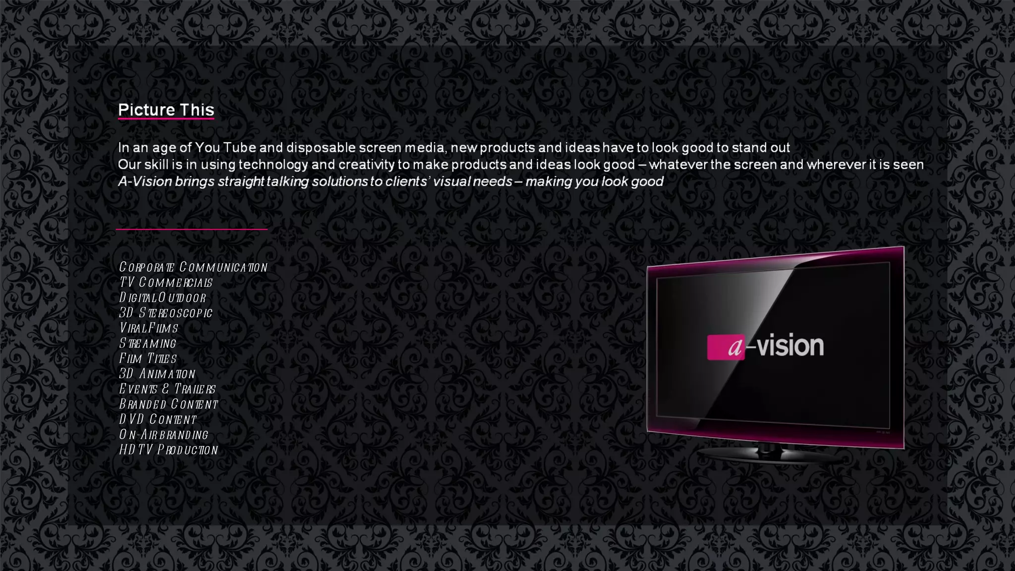 Corporate Communication  TV Commercials  Digital Outdoor 3D Stereoscopic  Viral Films Streaming Film Titles 3D Animation Events & Trailers  Branded Content  DVD Content On-Air branding  HDTV Production 