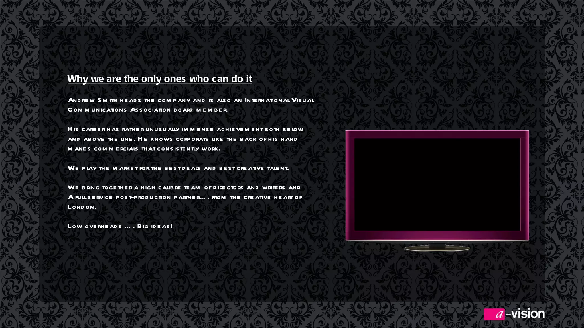 Why we are the only ones who can do it Andrew Smith heads the company and is also an International Visual Communications Association board member.  His career has rather unusually immense achievement both below and above the line. He knows corporate like the back of his hand makes commercials that consistently work.  We play the market for the best deals and best creative talent.  We bring together a high  calibre  team of directors and writers and A full service post-production partner…. from the creative heart of  London. Low overheads …. Big ideas! 