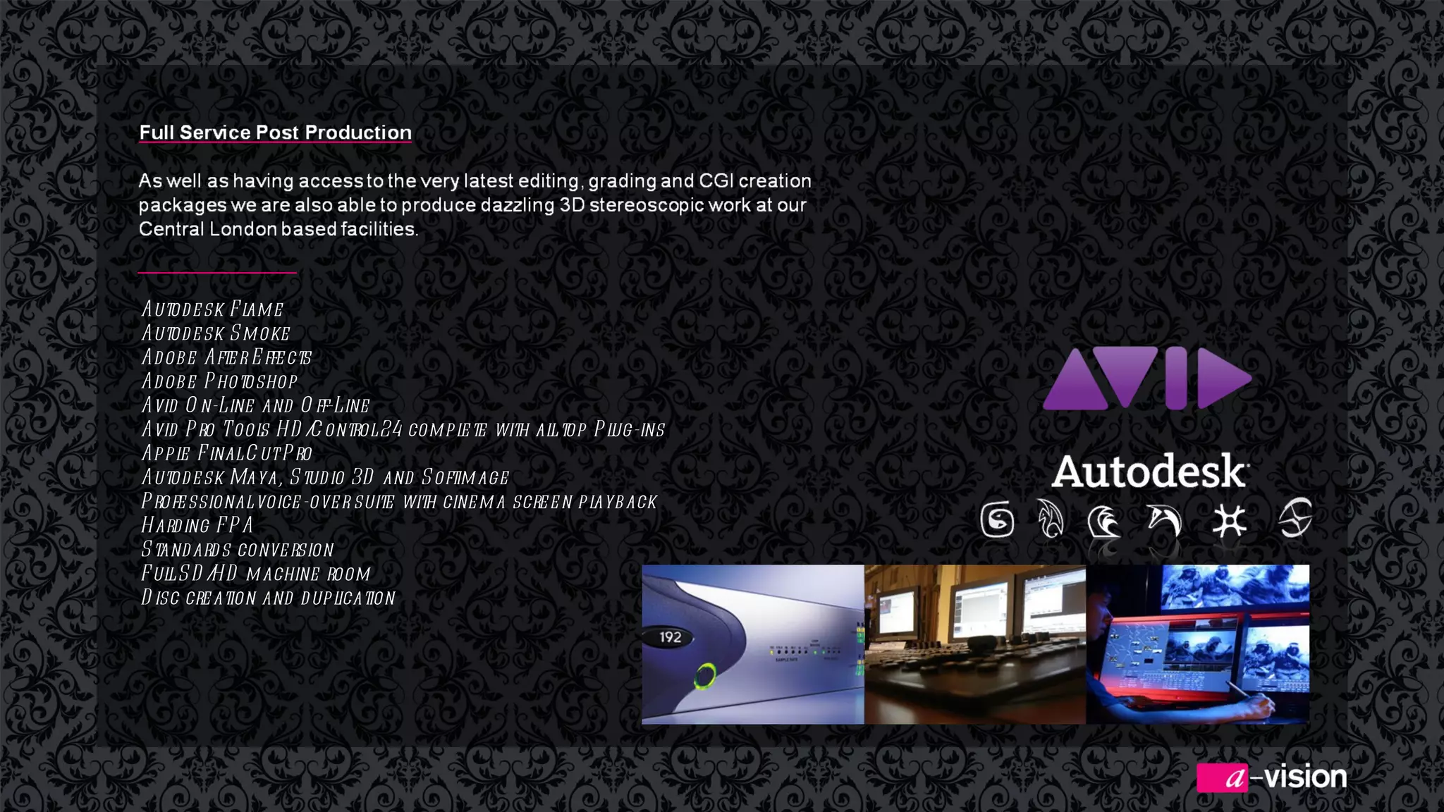 Autodesk Flame Autodesk Smoke Adobe After Effects Adobe Photoshop Avid On-Line and Off-Line Avid Pro Tools HD/Control 24 complete with all top Plug-ins Apple Final Cut Pro Autodesk Maya, Studio 3D and Softimage Professional voice-over suite with cinema screen playback Harding FPA Standards conversion Full SD/HD machine room Disc creation and duplication   