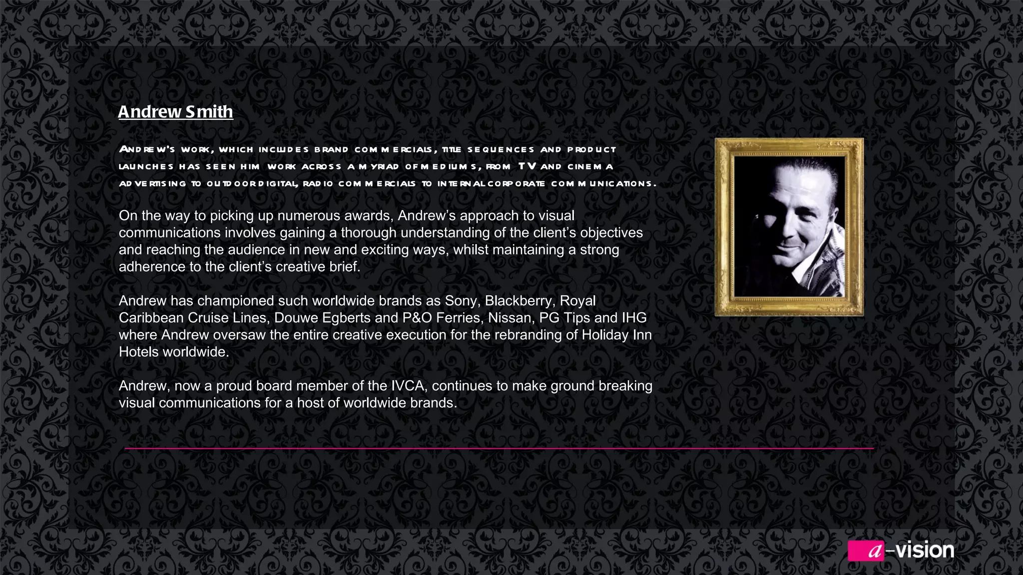 Andrew Smith   Andrew’s work, which includes brand commercials, title sequences and product launches has seen him work across a myriad of mediums, from TV and cinema advertising to outdoor digital, radio commercials to internal corporate communications. On the way to picking up numerous awards, Andrew’s approach to visual communications involves gaining a thorough understanding of the client’s objectives and reaching the audience in new and exciting ways, whilst maintaining a strong adherence to the client’s creative brief. Andrew has championed such worldwide brands as Sony, Blackberry, Royal Caribbean Cruise Lines, Douwe Egberts and P&O Ferries, Nissan, PG Tips and IHG where Andrew oversaw the entire creative execution for the rebranding of Holiday Inn Hotels worldwide.  Andrew, now a proud board member of the IVCA, continues to make ground breaking visual communications for a host of worldwide brands.  
