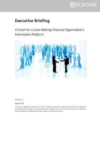 Executive Briefing
A Vision for a Loan-Making Financial Organization’s
Information Platform
Version 1.2
August 2013
Encanvas is a registered trademark of Encanvas Inc. All other trademarks and trade names used in this publication
are recognised as belonging to their respective owners. Copyright exists on this material. No part of this document
may be replicated or reused without the prior written consent of Encanvas Inc.
 