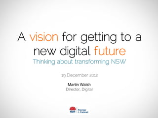 A vision for getting to a
new digital future
Thinking about transforming NSW
19 December 2012
Please make sure you read this associated word document for all the narrative and
background for this presentation - http://slidesha.re/1BRNML6
 