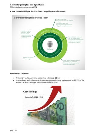 A Vision for getting to a new digital future
Thinking about transforming NSW
Page | 10
A new centralised Digital Services Team comprising specialist teams;
Cost Savings Estimates
 Preliminary and conservative cost savings estimates - $2-5m
 If we embrace and realise these directions and principles, cost savings could be 10-15% of the
annual $1B NSW ICT budget – approximately $100-150m.
CentralisedDigitalServicesTeam
 