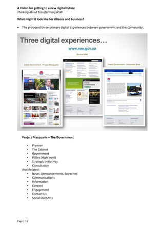 A Vision for getting to a new digital future
Thinking about transforming NSW
Page | 11
What might it look like for citizens and business?
 The proposed three primary digital experiences between government and the community;
Project Macquarie – The Government
• Premier
• The Cabinet
• Government
• Policy (High level)
• Strategic Initiatives
• Consultation
And Related:
• News, Announcements, Speeches
• Communications
• Information
• Content
• Engagement
• Contact Us
• Social Outposts
Three digital experiences…
 