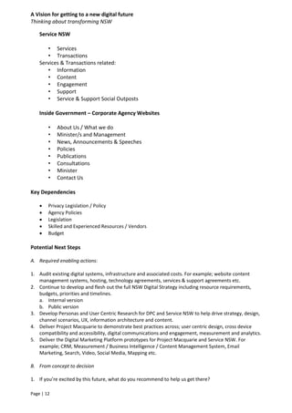A Vision for getting to a new digital future
Thinking about transforming NSW
Page | 12
Service NSW
• Services
• Transactions
Services & Transactions related:
• Information
• Content
• Engagement
• Support
• Service & Support Social Outposts
Inside Government – Corporate Agency Websites
• About Us / What we do
• Minister/s and Management
• News, Announcements & Speeches
• Policies
• Publications
• Consultations
• Minister
• Contact Us
Key Dependencies
 Privacy Legislation / Policy
 Agency Policies
 Legislation
 Skilled and Experienced Resources / Vendors
 Budget
Potential Next Steps
A. Required enabling actions:
1. Audit existing digital systems, infrastructure and associated costs. For example; website content
management systems, hosting, technology agreements, services & support agreements etc.
2. Continue to develop and flesh out the full NSW Digital Strategy including resource requirements,
budgets, priorities and timelines.
a. Internal version
b. Public version
3. Develop Personas and User Centric Research for DPC and Service NSW to help drive strategy, design,
channel scenarios, UX, information architecture and content.
4. Deliver Project Macquarie to demonstrate best practices across; user centric design, cross device
compatibility and accessibility, digital communications and engagement, measurement and analytics.
5. Deliver the Digital Marketing Platform prototypes for Project Macquarie and Service NSW. For
example; CRM, Measurement / Business Intelligence / Content Management System, Email
Marketing, Search, Video, Social Media, Mapping etc.
B. From concept to decision
1. If you’re excited by this future, what do you recommend to help us get there?
 