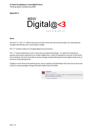 A Vision for getting to a new digital future
Thinking about transforming NSW
Page | 13
Appendix A
Notes:
The title “@” and “<3” reflects the way our citizens think and communicate today. Our landscape has
changed dramatically and is continuing to change.
The “@” symbol is about our changed digital communications.
The “<3” heart symbol tells us this is more than just about technology – it is about the importance,
passion and emotion attached to our modern digital lives. It talks to putting the consumer at the centre
of our thinking. The heart also talks to cultural change needed within government; digital needs to be at
the heart of everything we do.
If digital is at the heart of everything we do, and our people and staff believe this to be true we have the
chance to create paradigm change and build a better future for NSW.
 