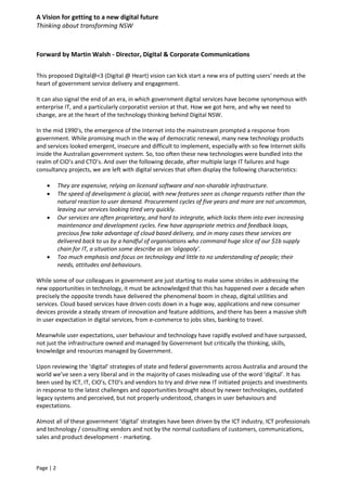 A Vision for getting to a new digital future
Thinking about transforming NSW
Page | 2
Forward by Martin Walsh - Director, Digital & Corporate Communications
This proposed Digital@<3 (Digital @ Heart) vision can kick start a new era of putting users' needs at the
heart of government service delivery and engagement.
It can also signal the end of an era, in which government digital services have become synonymous with
enterprise IT, and a particularly corporatist version at that. How we got here, and why we need to
change, are at the heart of the technology thinking behind Digital NSW.
In the mid 1990's, the emergence of the Internet into the mainstream prompted a response from
government. While promising much in the way of democratic renewal, many new technology products
and services looked emergent, insecure and difficult to implement, especially with so few Internet skills
inside the Australian government system. So, too often these new technologies were bundled into the
realm of CIO’s and CTO’s. And over the following decade, after multiple large IT failures and huge
consultancy projects, we are left with digital services that often display the following characteristics:
 They are expensive, relying on licensed software and non-sharable infrastructure.
 The speed of development is glacial, with new features seen as change requests rather than the
natural reaction to user demand. Procurement cycles of five years and more are not uncommon,
leaving our services looking tired very quickly.
 Our services are often proprietary, and hard to integrate, which locks them into ever increasing
maintenance and development cycles. Few have appropriate metrics and feedback loops,
precious few take advantage of cloud based delivery, and in many cases these services are
delivered back to us by a handful of organisations who command huge slice of our $1b supply
chain for IT, a situation some describe as an 'oligopoly’.
 Too much emphasis and focus on technology and little to no understanding of people; their
needs, attitudes and behaviours.
While some of our colleagues in government are just starting to make some strides in addressing the
new opportunities in technology, it must be acknowledged that this has happened over a decade when
precisely the opposite trends have delivered the phenomenal boom in cheap, digital utilities and
services. Cloud based services have driven costs down in a huge way, applications and new consumer
devices provide a steady stream of innovation and feature additions, and there has been a massive shift
in user expectation in digital services, from e-commerce to jobs sites, banking to travel.
Meanwhile user expectations, user behaviour and technology have rapidly evolved and have surpassed,
not just the infrastructure owned and managed by Government but critically the thinking, skills,
knowledge and resources managed by Government.
Upon reviewing the ‘digital’ strategies of state and federal governments across Australia and around the
world we’ve seen a very liberal and in the majority of cases misleading use of the word ‘digital’. It has
been used by ICT, IT, CIO’s, CTO’s and vendors to try and drive new IT initiated projects and investments
in response to the latest challenges and opportunities brought about by newer technologies, outdated
legacy systems and perceived, but not properly understood, changes in user behaviours and
expectations.
Almost all of these government ‘digital’ strategies have been driven by the ICT industry, ICT professionals
and technology / consulting vendors and not by the normal custodians of customers, communications,
sales and product development - marketing.
 