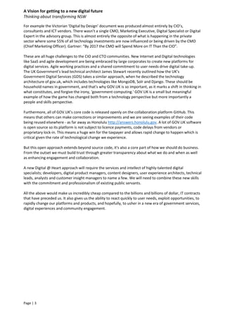 A Vision for getting to a new digital future
Thinking about transforming NSW
Page | 3
For example the Victorian ‘Digital by Design’ document was produced almost entirely by CIO’s,
consultants and ICT vendors. There wasn’t a single CMO, Marketing Executive, Digital Specialist or Digital
Expert in the advisory group. This is almost entirely the opposite of what is happening in the private
sector where some 55% of all technology investments are now influenced or being driven by the CMO
(Chief Marketing Officer). Gartner: “By 2017 the CMO will Spend More on IT Than the CIO”.
These are all huge challenges to the CIO and CTO communities. New Internet and Digital technologies
like SaaS and agile development are being embraced by large corporates to create new platforms for
digital services. Agile working practices and a shared commitment to user needs drive digital take-up.
The UK Government’s lead technical architect James Stewart recently outlined how the UK’s
Government Digital Services (GDS) takes a similar approach, when he described the technology
architecture of gov.uk, which includes technologies like MongoDB, Solr and Django. These should be
household names in government, and that's why GOV.UK is so important, as it marks a shift in thinking in
what constitutes, and forgive the irony, 'government computing.' GOV.UK is a small but meaningful
example of how the game has changed both from a technology perspective but more importantly a
people and skills perspective.
Furthermore, all of GOV.UK’s core code is released openly on the collaboration platform GitHub. This
means that others can make corrections or improvements and we are seeing examples of their code
being reused elsewhere - as far away as Honolulu http://answers.honolulu.gov. A lot of GOV.UK software
is open source so its platform is not subject to licence payments, code delays from vendors or
proprietary lock-in. This means a huge win for the taxpayer and allows rapid change to happen which is
critical given the rate of technological change we experience.
But this open approach extends beyond source code, it's also a core part of how we should do business.
From the outset we must build trust through greater transparency about what we do and when as well
as enhancing engagement and collaboration.
A new Digital @ Heart approach will require the services and intellect of highly-talented digital
specialists; developers, digital product managers, content designers, user experience architects, technical
leads, analysts and customer insight managers to name a few. We will need to combine these new skills
with the commitment and professionalism of existing public servants.
All the above would make us incredibly cheap compared to the billions and billions of dollar, IT contracts
that have preceded us. It also gives us the ability to react quickly to user needs, exploit opportunities, to
rapidly change our platforms and products, and hopefully, to usher in a new era of government services,
digital experiences and community engagement.
 