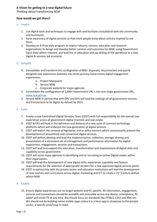 A Vision for getting to a new digital future
Thinking about transforming NSW
Page | 8
How would we get there?
1. Inspire
1. Use digital tools and techniques to engage with and facilitate consultation with the community
and businesses.
2. Raise awareness of digital services so that more people know about and are inspired to use
them.
3. Develop an X-Prize style program to inspire industry, citizens, education and research
organisations to design and develop better services and outcomes for NSW, using Government
Open Data where relevant, and lead the re-education and up-skilling of the workforce to a new
digital & services led economy.
2. Simplify
4. Consolidate and transform the conflagration of 800+ disparate, disconnected and poorly
designed user experience websites into three primary Government digital engagement
experiences.
a. Project Macquarie
b. Service NSW
c. Corporate website for major agencies
5. Consolidate the conflagration of 1,000+ Government URL’s into one single government URL;
www.nsw.gov.au
6. Service NSW in partnership with DPC and DFS will lead the redesign of all government services
and transactions to be digital by default by 2015.
3. Lead
7. Create a new Centralised Digital Services Team (CDST) with full responsibility for the overall user
experience across all government digital channels and real estate.
8. CDST & DFS will lead in the definition and delivery of a new suite of common technology
platforms which will underpin the new generation of digital services.
9. CDST will lead in the removal of legislative and or policy barriers which unnecessarily prevent the
development of streamlined and convenient digital services.
10. CDST will define, develop and lead the implementation, collection, storage, sharing and
presentation of a consistent set of management and performance information for digital
experiences, engagement, services and transactions.
11. CDST will lead and support the education, transformation and improvement of digital skills and
capability across government.
12. CDST will assist major agencies in identifying and or recruiting an active Digital Leader within
their organisation.
13. CDST will lead the development of new digital skills, experience, capability and feature
requirements for the selection of appropriate vendors for a new approved digital services panel.
14. CDST in partnership with the private sector and education institutions will lead the development
of new courses and curriculums across digital, marketing and ICT to create a 21st
Century skillset
within NSW.
4. Enable
15. Ensure digital experiences are no longer website and PC specific. All information, engagement,
services and transactions should be available and accessible across any device; smartphone, PC,
tablet and smart TV at any time. We should focus on standards like HTML5, CSS3 and XML etc.
We should not be building native mobile apps unless it is a hero app to showcase to the private
sector, a specific area/issue in need.
 