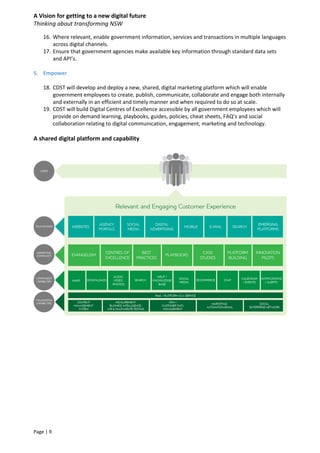 A Vision for getting to a new digital future
Thinking about transforming NSW
Page | 9
16. Where relevant, enable government information, services and transactions in multiple languages
across digital channels.
17. Ensure that government agencies make available key information through standard data sets
and API’s.
5. Empower
18. CDST will develop and deploy a new, shared, digital marketing platform which will enable
government employees to create, publish, communicate, collaborate and engage both internally
and externally in an efficient and timely manner and when required to do so at scale.
19. CDST will build Digital Centres of Excellence accessible by all government employees which will
provide on demand learning, playbooks, guides, policies, cheat sheets, FAQ’s and social
collaboration relating to digital communication, engagement, marketing and technology.
A shared digital platform and capability
 