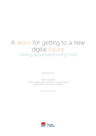 This document is meant to be read in conjunction with this Digital Strategy presentation
version - http://slidesha.re/1xKF9T7
A vision for getting to a new
digital future
Thinking about transforming NSW
Developed by
Martin Walsh
Director, Digital and Corporate Communications
Department of Premier & Cabinet
19 December 2012
 