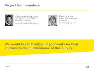 Page 26
Project team members
Elena Badea
Head of Market Enablement
EY Romania
elena.badea@ro.ey.com
Constantin Măgdălina
Knowledge Management Officer,
Marketing, EY Romania
constantin.magdalina@ro.ey.com
We would like to thank all respondents for their
answers to the questionnaire of this survey.
 