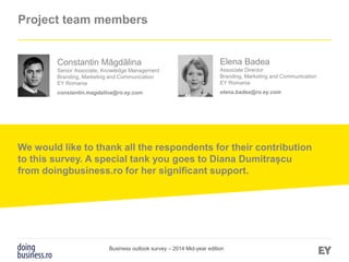 Page 31
Project team members
Elena Badea
Associate Director
Branding, Marketing and Communication
EY Romania
elena.badea@ro.ey.com
Constantin Măgdălina
Senior Associate, Knowledge Management
Branding, Marketing and Communication
EY Romania
constantin.magdalina@ro.ey.com
We would like to thank all the respondents for their contribution
to this survey. A special tank you goes to Diana Dumitrașcu
from doingbusiness.ro for her significant support.
Business outlook survey – 2014 Mid-year edition
 
