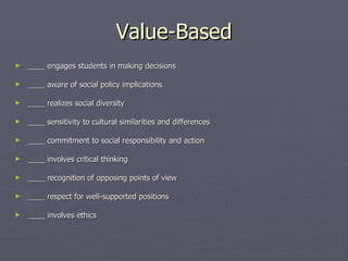 Value-Based ____ engages students in making decisions    ____ aware of social policy implications    ____ realizes social diversity    ____ sensitivity to cultural similarities and differences    ____ commitment to social responsibility and action    ____ involves critical thinking    ____ recognition of opposing points of view    ____ respect for well-supported positions    ____ involves ethics 