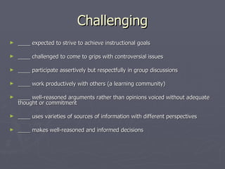 Challenging ____ expected to strive to achieve instructional goals    ____ challenged to come to grips with controversial issues  ____ participate assertively but respectfully in group discussions    ____ work productively with others (a learning community)    ____ well-reasoned arguments rather than opinions voiced without adequate thought or commitment    ____ uses varieties of sources of information with different perspectives    ____ makes well-reasoned and informed decisions   