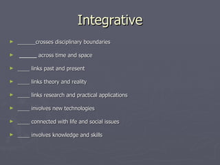 Integrative ______crosses disciplinary boundaries   _____  across time and space  ____ links past and present    ____ links theory and reality    ____ links research and practical applications    ____ involves new technologies    ____ connected with life and social issues    ____ involves knowledge and skills 