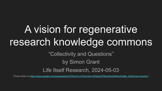 A vision for regenerative
research knowledge commons
“Collectivity and Questions”
by Simon Grant
Life Itself Research, 2024-05-03
(These slides at https://docs.google.com/presentation/d/1Wso7m-yTC9n-k2m-APQnjU47RkzwDuzXRwhvPpb8s_4/edit?usp=sharing )
 