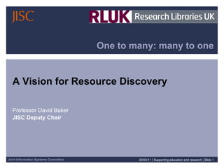 One to many: many to one A Vision for Resource Discovery  Professor David Baker JISC Deputy Chair 20/04/11   |  Supporting education and research  |  Slide  