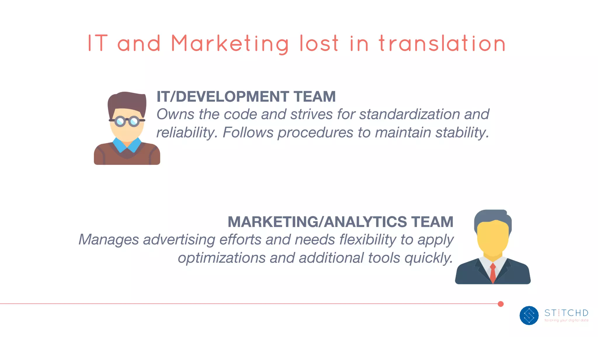 IT and Marketing lost in translation
IT/DEVELOPMENT TEAM
Owns the code and strives for standardization and
reliability. Follows procedures to maintain stability.
MARKETING/ANALYTICS TEAM
Manages advertising efforts and needs flexibility to apply
optimizations and additional tools quickly.
 