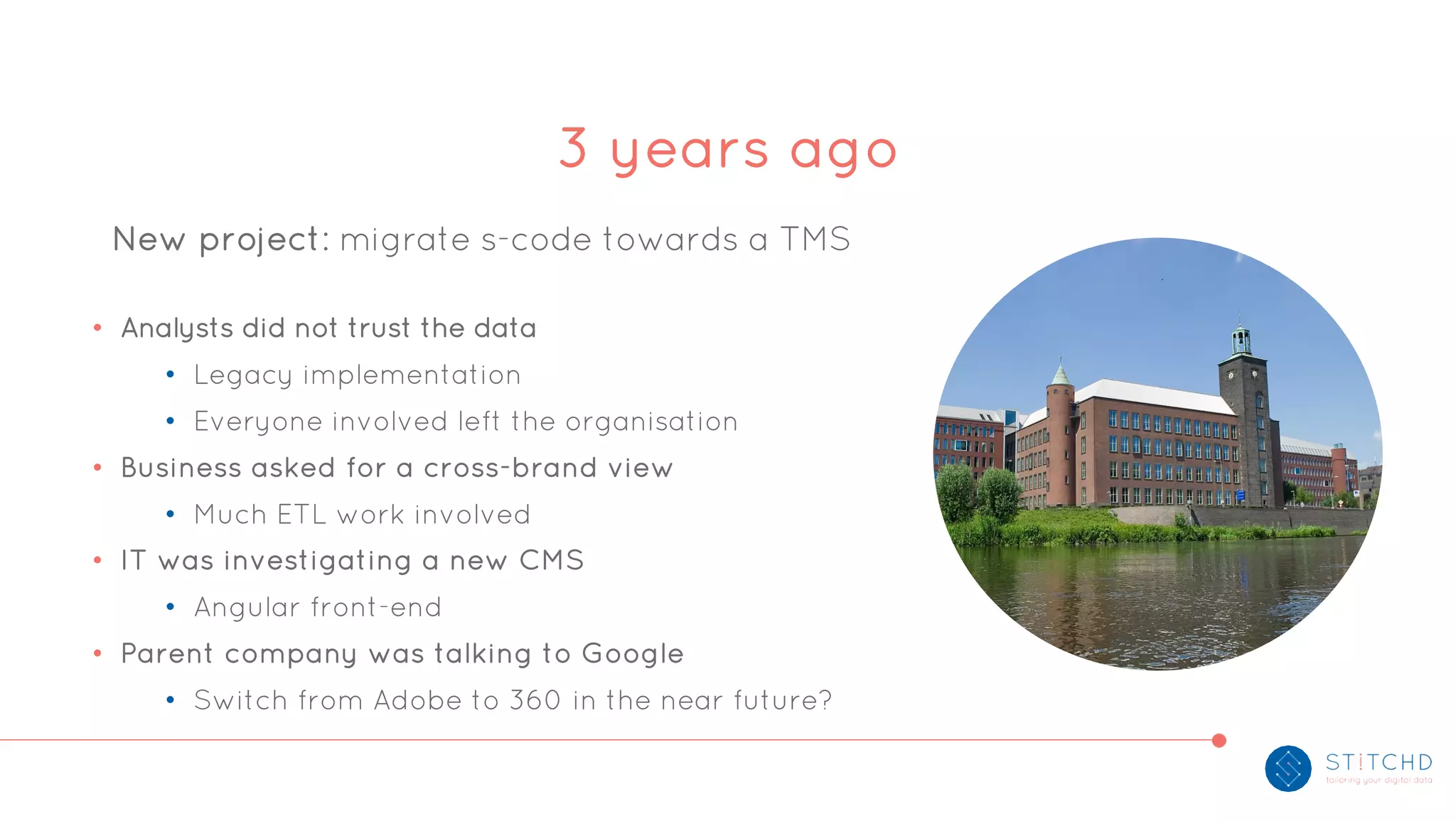 New project: migrate s-code towards a TMS
• Analysts did not trust the data
• Legacy implementation
• Everyone involved left the organisation
• Business asked for a cross-brand view
• Much ETL work involved
• IT was investigating a new CMS
• Angular front-end
• Parent company was talking to Google
• Switch from Adobe to 360 in the near future?
3 years ago
 