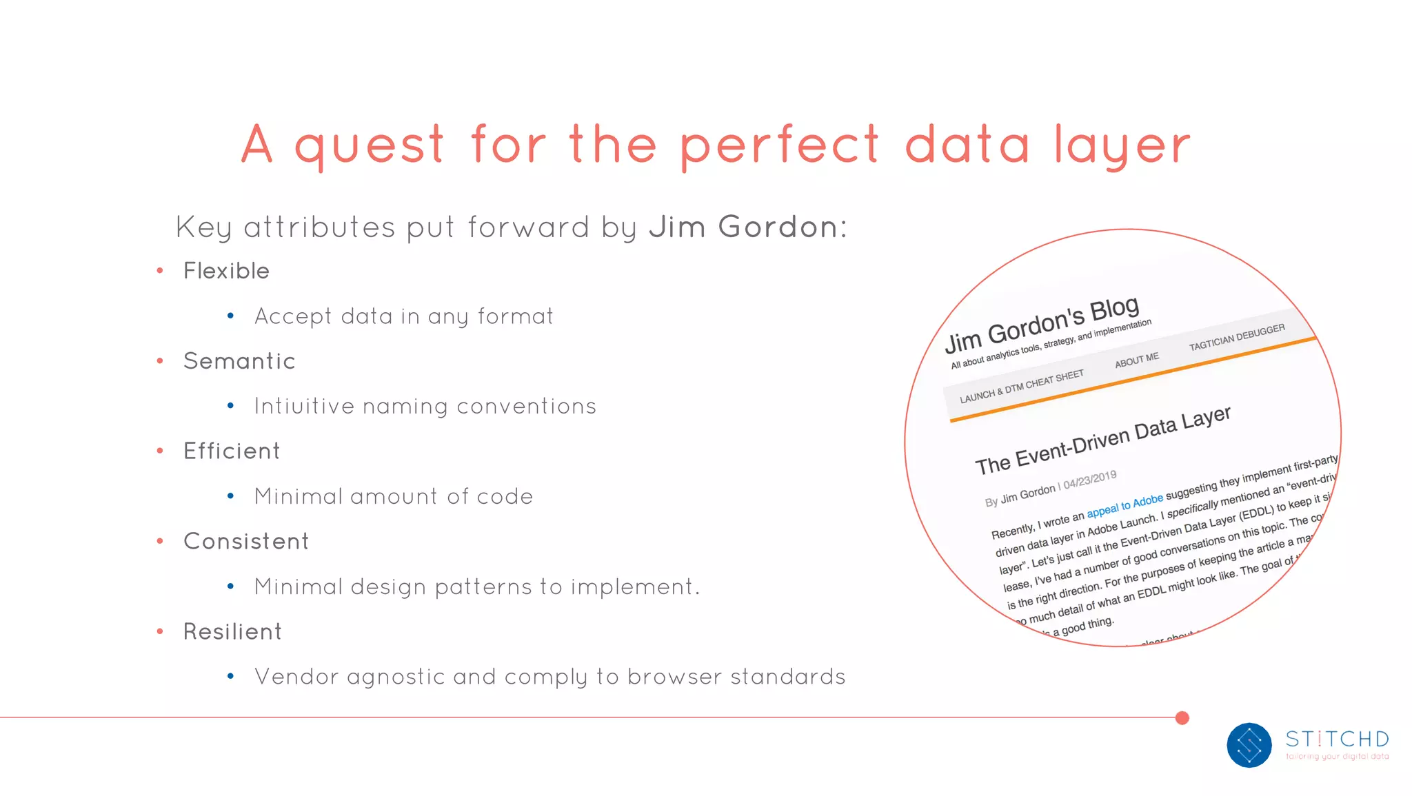 Key attributes put forward by Jim Gordon:
• Flexible
• Accept data in any format
• Semantic
• Intiuitive naming conventions
• Efficient
• Minimal amount of code
• Consistent
• Minimal design patterns to implement.
• Resilient
• Vendor agnostic and comply to browser standards
A quest for the perfect data layer
 