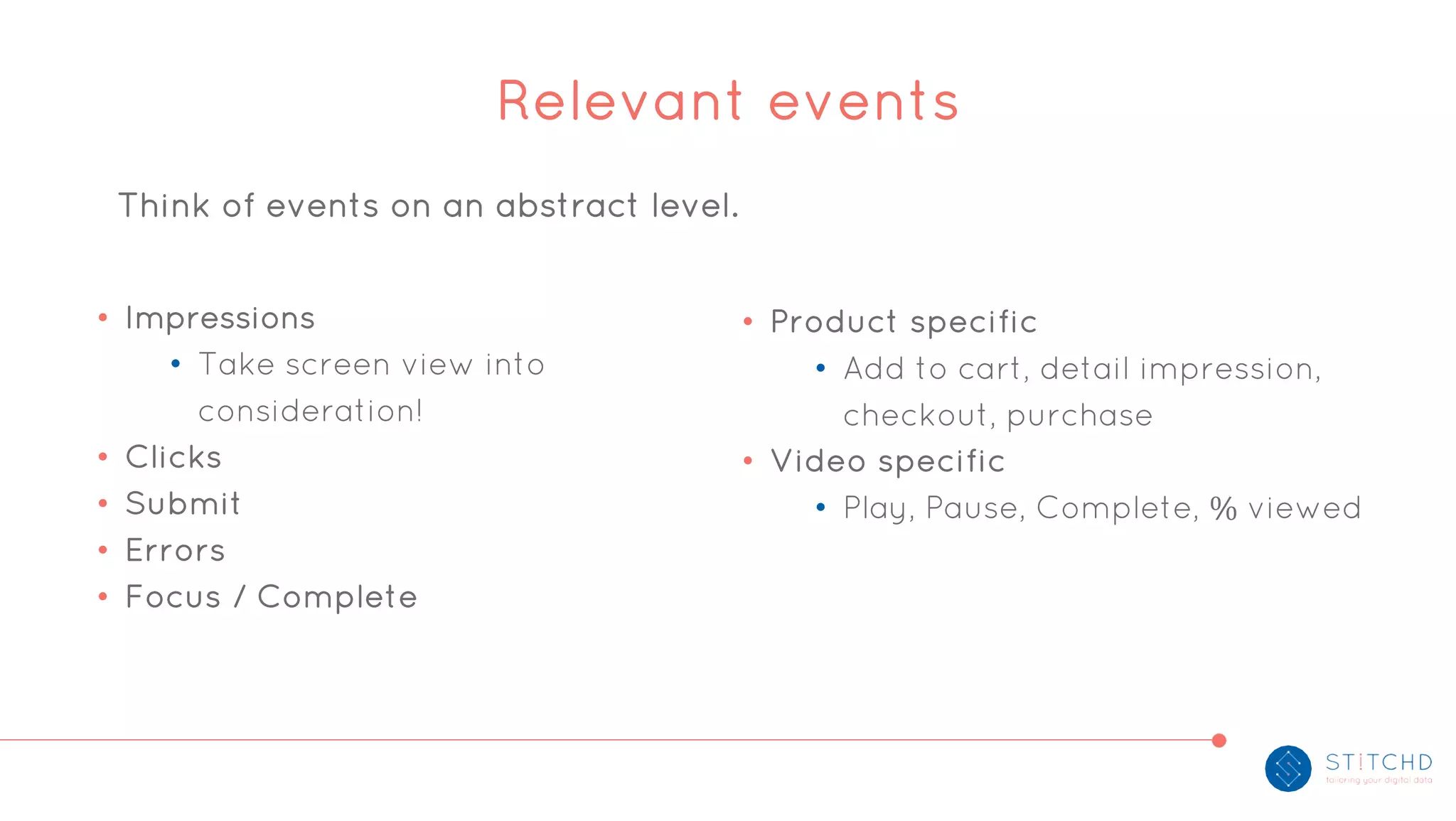 • Impressions
• Take screen view into
consideration!
• Clicks
• Submit
• Errors
• Focus / Complete
• Product specific
• Add to cart, detail impression,
checkout, purchase
• Video specific
• Play, Pause, Complete, % viewed
Relevant events
Think of events on an abstract level.
 