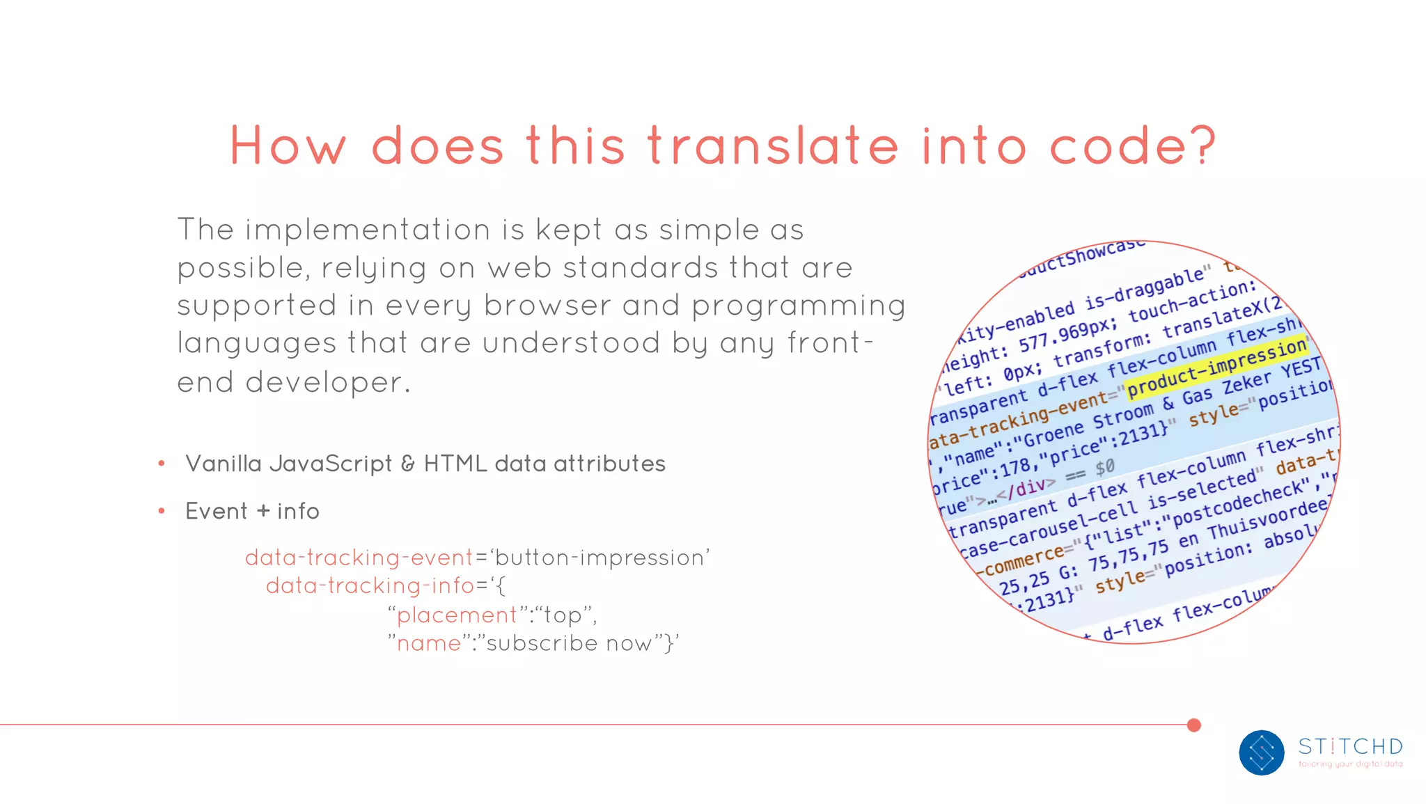 The implementation is kept as simple as
possible, relying on web standards that are
supported in every browser and programming
languages that are understood by any front-
end developer.
• Vanilla JavaScript & HTML data attributes
• Event + info
How does this translate into code?
data-tracking-event=‘button-impression’
data-tracking-info=‘{
“placement”:“top”,
”name”:”subscribe now”}’
 