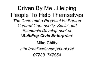 Driven By Me...Helping
People To Help Themselves
The Case and a Proposal for Person
  Centred Community, Social and
     Economic Development or
    ‘Building Civic Enterprise’
             Mike Chitty
   http://realisedevelopment.net
           07788 747954
 