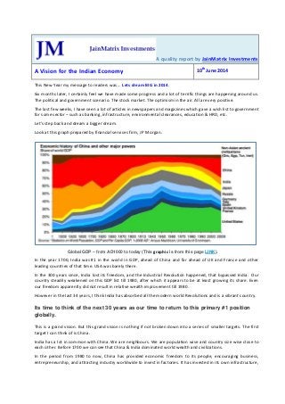 A quality report by JainMatrix Investments
A Vision for the Indian Economy 10th
June 2014
This New Year my message to readers was … Lets dream BIG in 2014.
Six months later, I certainly feel we have made some progress and a lot of terrific things are happening around us.
The political and government scenario. The stock market. The optimism in the air. All are very positive.
The last few weeks, I have seen a lot of articles in newspapers and magazines which gave a wish list to government
for some sector – such as banking, infrastructure, environmental clearances, education & HRD, etc.
Let’s step back and dream a bigger dream.
Look at this graph prepared by financial services firm, J P Morgan.
Global GDP – from AD1000 to today (This graphic is from this page LINK).
In the year 1700, India was #1 in the world in GDP, ahead of China and far ahead of UK and France and other
leading countries of that time. USA was barely there.
In the 300 years since, India lost its freedom, and the Industrial Revolution happened, that bypassed India. Our
country steadily weakened on this GDP list till 1980, after which it appears to be at least growing its share. Even
our freedom apparently did not result in relative wealth improvement till 1980.
However in the last 34 years, I think India has absorbed all the modern world Revolutions and is a vibrant country.
Its time to think of the next 30 years as our time to return to this primary #1 position
globally.
This is a grand vision. But this grand vision is nothing if not broken down into a series of smaller targets. The first
target I can think of is China.
India has a lot in common with China. We are neighbours. We are population wise and country size wise close to
each other. Before 1700 we can see that China & India dominated world wealth and civilizations.
In the period from 1980 to now, China has provided economic freedom to its people, encouraging business,
entrepreneurship, and attracting industry worldwide to invest in factories. It has invested in its own infrastructure,
 