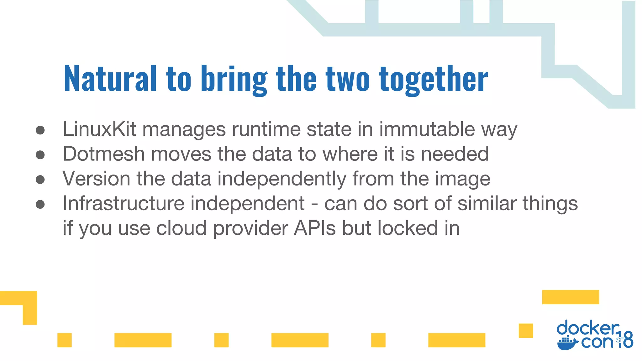 ● LinuxKit manages runtime state in immutable way
● Dotmesh moves the data to where it is needed
● Version the data independently from the image
● Infrastructure independent - can do sort of similar things
if you use cloud provider APIs but locked in
 