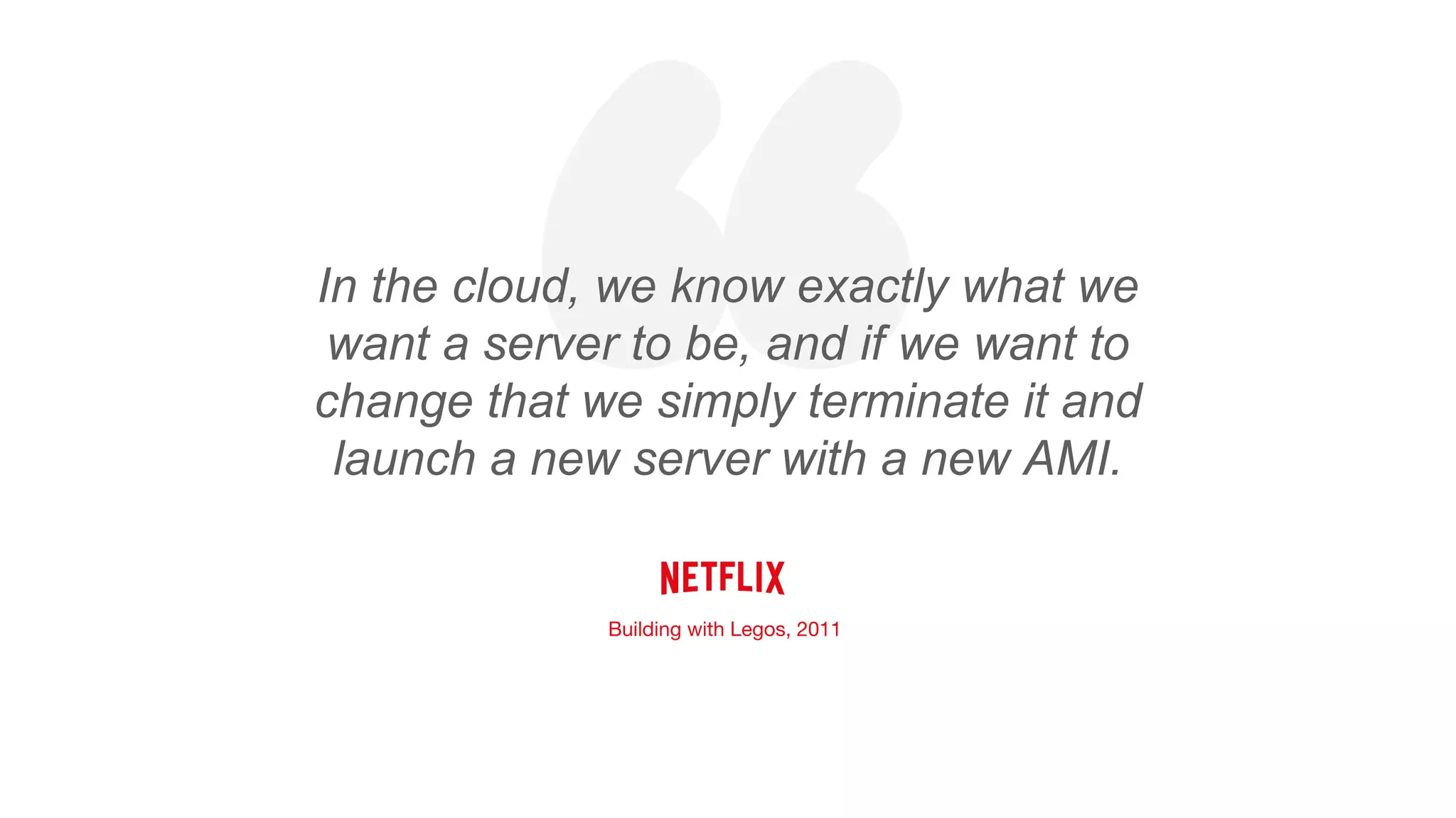 “In the cloud, we know exactly what we
want a server to be, and if we want to
change that we simply terminate it and
launch a new server with a new AMI.
Building with Legos, 2011
 
