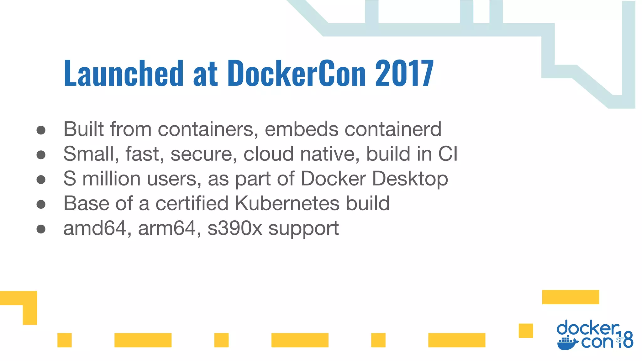 ● Built from containers, embeds containerd
● Small, fast, secure, cloud native, build in CI
● S million users, as part of Docker Desktop
● Base of a certified Kubernetes build
● amd64, arm64, s390x support
 