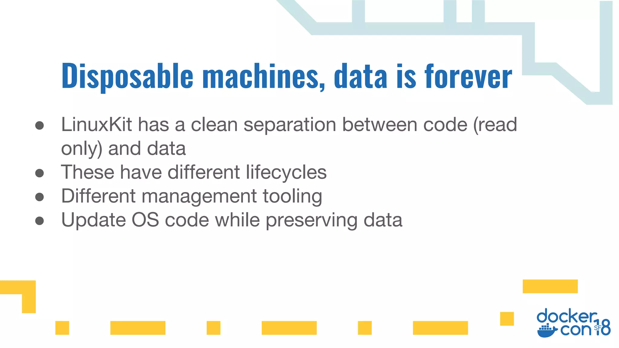 ● LinuxKit has a clean separation between code (read
only) and data
● These have different lifecycles
● Different management tooling
● Update OS code while preserving data
 