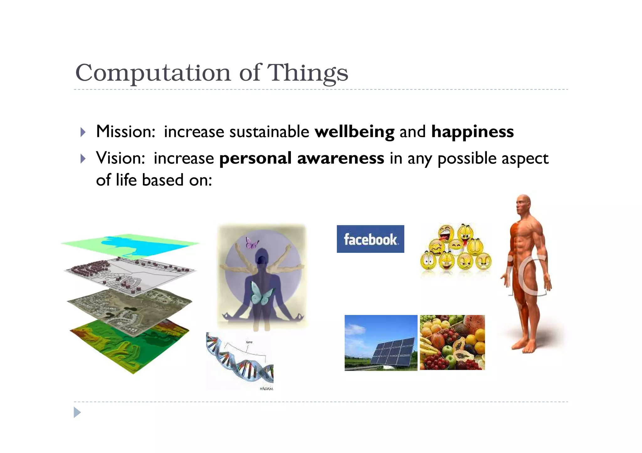 Computation of Things

 Mission: increase sustainable wellbeing and happiness
 Vision: increase personal awareness in any possible aspect
 of life based on:
 