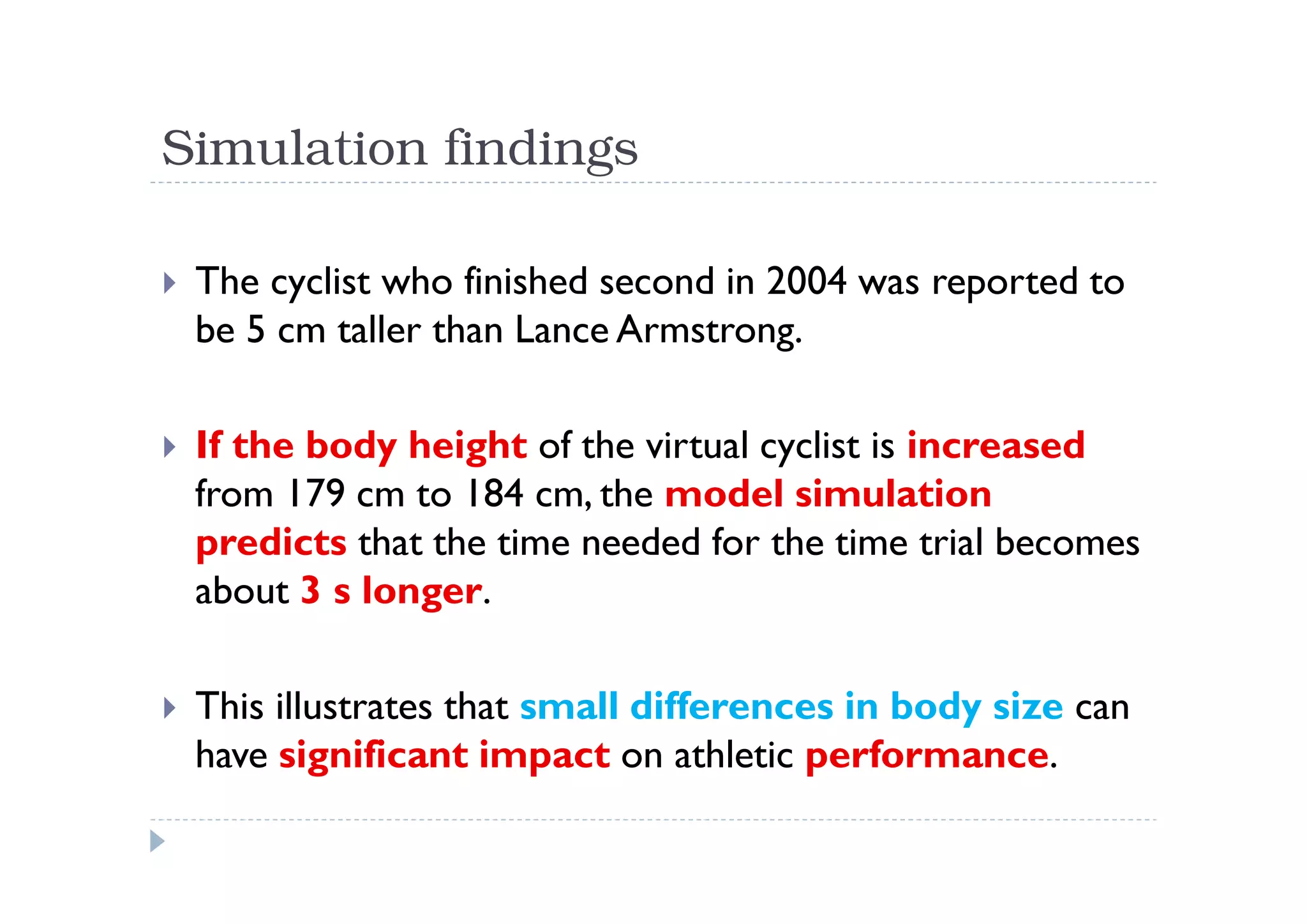 Simulation findings

 The cyclist who finished second in 2004 was reported to
 be 5 cm taller than Lance Armstrong.

 If the body height of the virtual cyclist is increased
 from 179 cm to 184 cm, the model simulation
 predicts that the time needed for the time trial becomes
 about 3 s longer.

 This illustrates that small differences in body size can
 have significant impact on athletic performance.
 