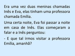 Era uma vez duas meninas chamadas Inês e Eva, elas tinham uma professora chamada Emília.  Uma certa noite, Eva foi passar a noite em casa de Inês. Elas começaram a falar e a Inês perguntou:  - E que tal irmos visitar a professora Emília, amanhã? 