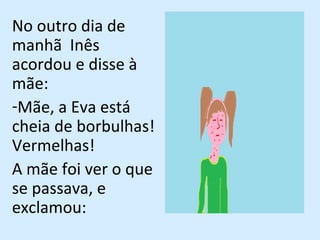 No outro dia de manhã  Inês acordou e disse à mãe:  Mãe, a Eva está cheia de borbulhas! Vermelhas! A mãe foi ver o que se passava, e exclamou:  