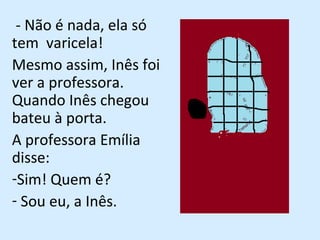 - Não é nada, ela só tem  varicela! Mesmo assim, Inês foi ver a professora. Quando Inês chegou bateu à porta. A professora Emília disse:  Sim! Quem é? Sou eu, a Inês. 