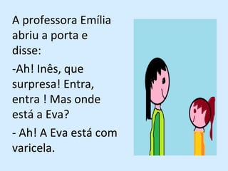 A professora Emília abriu a porta e disse: -Ah! Inês, que surpresa! Entra, entra ! Mas onde está a Eva? - Ah! A Eva está com varicela.  