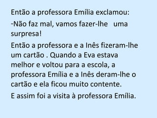 Então a professora Emília exclamou:  Não faz mal, vamos fazer-lhe  uma surpresa! Então a professora e a Inês fizeram-lhe um cartão . Quando a Eva estava melhor e voltou para a escola, a professora Emília e a Inês deram-lhe o cartão e ela ficou muito contente. E assim foi a visita à professora Emília.  