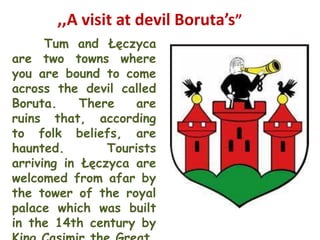 ,,A visit at devil Boruta’s”
      Tum and Łęczyca
are two towns where
you are bound to come
across the devil called
Boruta.     There   are
ruins that, according
to folk beliefs, are
haunted.        Tourists
arriving in Łęczyca are
welcomed from afar by
the tower of the royal
palace which was built
in the 14th century by
 