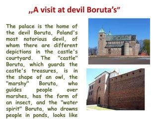 ,,A visit at devil Boruta’s”
The palace is the home of
the devil Boruta, Poland's
most notorious devil, of
whom there are different
depictions in the castle's
courtyard. The "castle"
Boruta, which guards the
castle's treasures, is in
the shape of an owl, the
"marshy"     Boruta,   who
guides      people    over
marshes, has the form of
an insect, and the "water
spirit" Boruta, who drowns
people in ponds, looks like
 