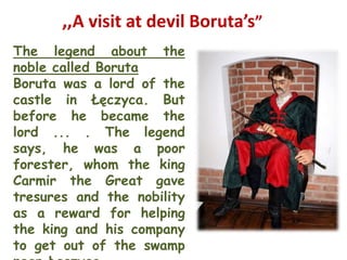 ,,A visit at devil Boruta’s”
The legend about the
noble called Boruta
Boruta was a lord of the
castle in Łęczyca. But
before he became the
lord ... . The legend
says, he was a poor
forester, whom the king
Carmir the Great gave
tresures and the nobility
as a reward for helping
the king and his company
to get out of the swamp
 