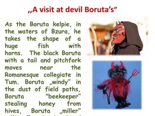 ,,A visit at devil Boruta’s”
As the Boruta kelpie, in
the waters of Bzura, he
takes the shape of a
huge       fish       with
horns. The black Boruta
with a tail and pitchfork
moves       near       the
Romanesque collegiate in
Tum. Boruta „windy” in
the dust of field paths,
Boruta        "beekeeper”
stealing    honey    from
hives,   Boruta   „miller”
 