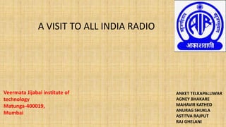 A VISIT TO ALL INDIA RADIO
Veermata Jijabai institute of
technology
Matunga-400019,
Mumbai
ANKET TELKAPALLIWAR
AGNEY BHAKARE
MAHAVIR KATHED
ANURAG SHUKLA
ASTITVA RAJPUT
RAJ GHELANI
 