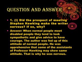 Question and answer
• 1. (i) Did the prospect of meeting
Stephen Hawking make the writer
nervous? If so, why?
• Answer: When normal people meet
disabled people they tend to look
sympathetic and give advice to have
courage. The author was fed up of this
attitude of normal people. He was
apprehensive that some of the assistants
of Professor Hawking may show same
attitude. That is why he was nervous.
 