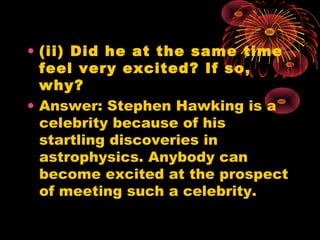 • (ii) Did he at the same time
feel very excited? If so,
why?
• Answer: Stephen Hawking is a
celebrity because of his
startling discoveries in
astrophysics. Anybody can
become excited at the prospect
of meeting such a celebrity.
 