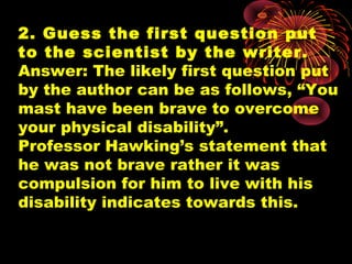 2. Guess the first question put
to the scientist by the writer.
Answer: The likely first question put
by the author can be as follows, “You
mast have been brave to overcome
your physical disability”.
Professor Hawking’s statement that
he was not brave rather it was
compulsion for him to live with his
disability indicates towards this.
 